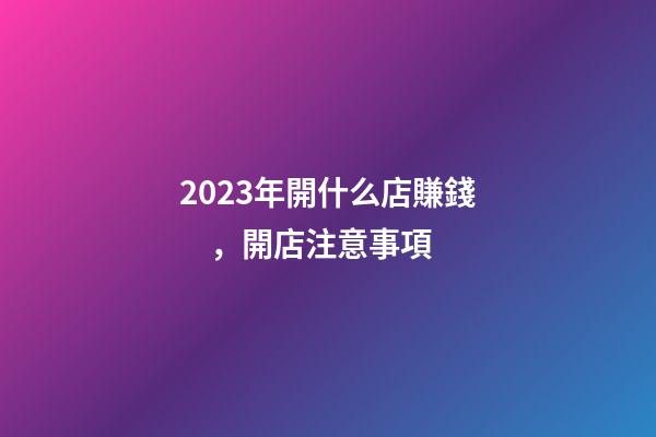 2023年開什么店賺錢，開店注意事項